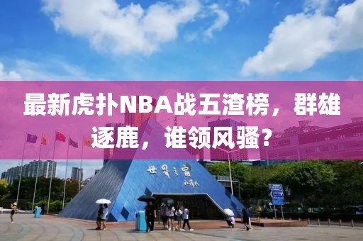 最新虎撲NBA戰(zhàn)五渣榜，群雄逐鹿，誰領風騷？