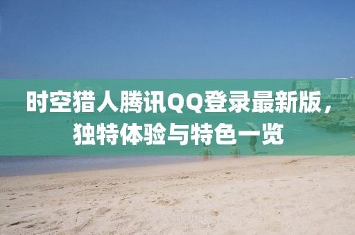 時(shí)空獵人騰訊QQ登錄最新版，獨(dú)特體驗(yàn)與特色一覽