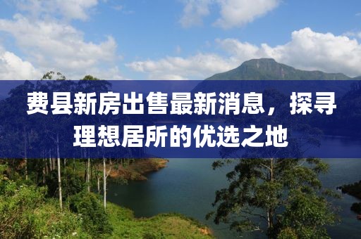 費縣新房出售最新消息，探尋理想居所的優(yōu)選之地