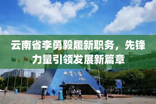 云南省李勇毅履新職務(wù)，先鋒力量引領(lǐng)發(fā)展新篇章
