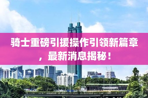 騎士重磅引援操作引領(lǐng)新篇章，最新消息揭秘！