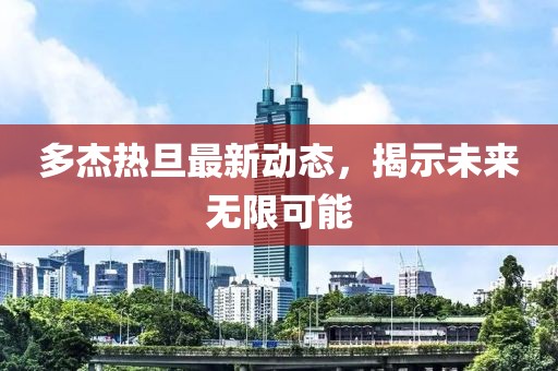 多杰熱旦最新動態(tài)，揭示未來無限可能