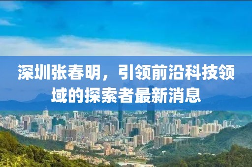 深圳張春明，引領(lǐng)前沿科技領(lǐng)域的探索者最新消息