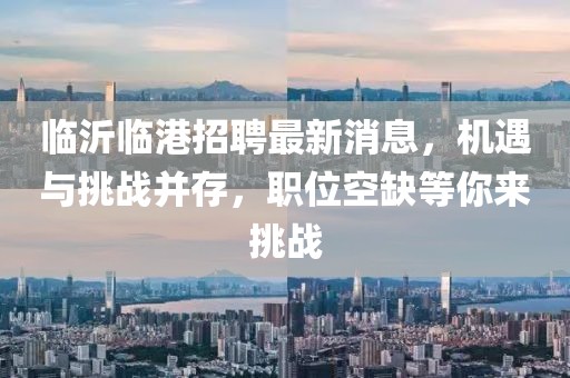 臨沂臨港招聘最新消息，機(jī)遇與挑戰(zhàn)并存，職位空缺等你來挑戰(zhàn)