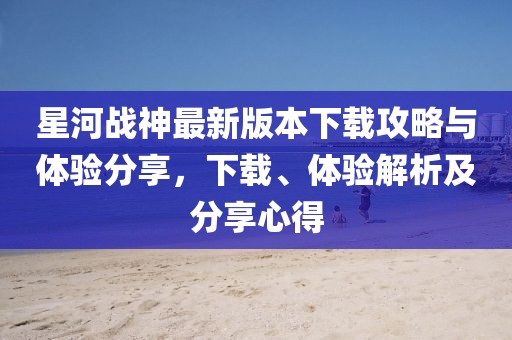 星河戰(zhàn)神最新版本下載攻略與體驗分享，下載、體驗解析及分享心得