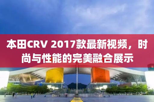 本田CRV 2017款最新視頻，時(shí)尚與性能的完美融合展示