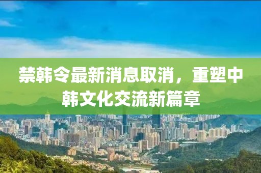 禁韓令最新消息取消，重塑中韓文化交流新篇章