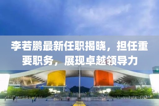李若鵬最新任職揭曉，擔(dān)任重要職務(wù)，展現(xiàn)卓越領(lǐng)導(dǎo)力