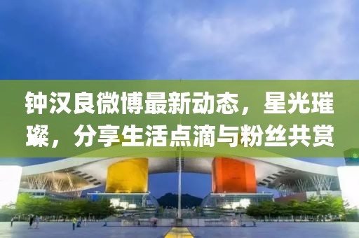 鐘漢良微博最新動(dòng)態(tài)，星光璀璨，分享生活點(diǎn)滴與粉絲共賞