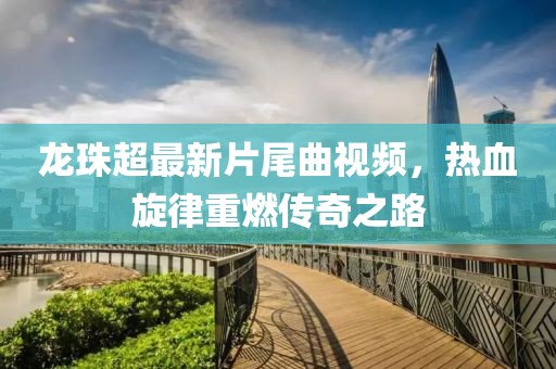 龍珠超最新片尾曲視頻，熱血旋律重燃傳奇之路