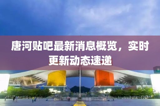 唐河貼吧最新消息概覽，實時更新動態(tài)速遞