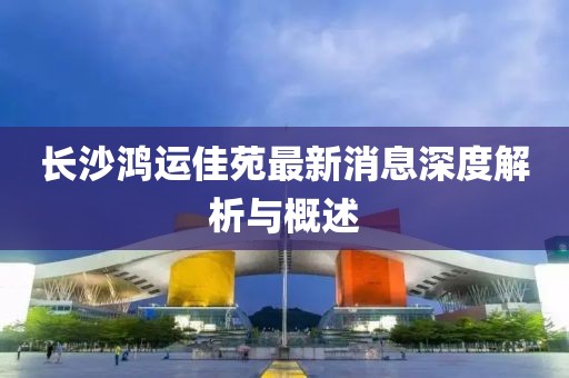 長沙鴻運佳苑最新消息深度解析與概述