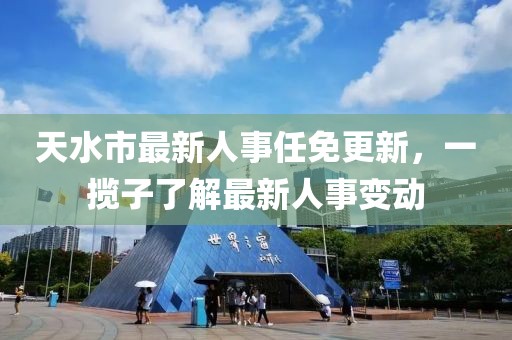 天水市最新人事任免更新，一攬子了解最新人事變動(dòng)