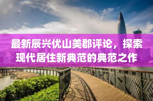 最新辰興優(yōu)山美郡評論，探索現(xiàn)代居住新典范的典范之作