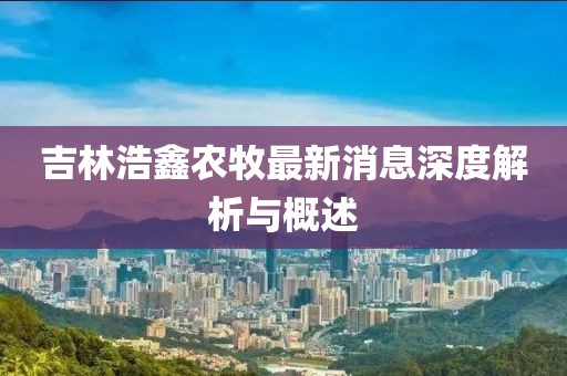 吉林浩鑫農(nóng)牧最新消息深度解析與概述