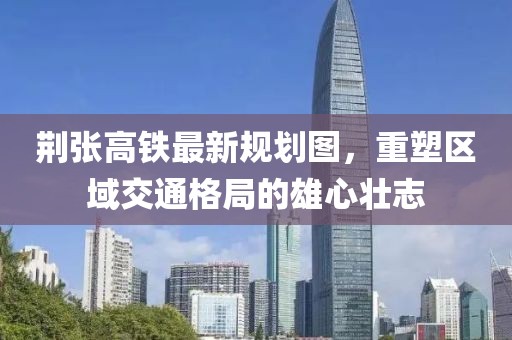 荊張高鐵最新規(guī)劃圖，重塑區(qū)域交通格局的雄心壯志