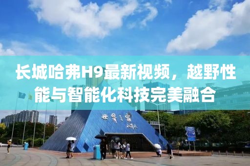 長(zhǎng)城哈弗H9最新視頻，越野性能與智能化科技完美融合