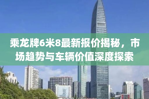 乘龍牌6米8最新報價揭秘，市場趨勢與車輛價值深度探索