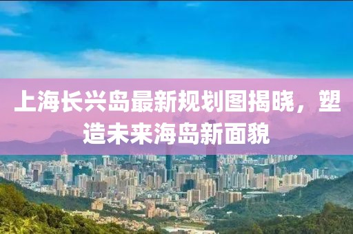 上海長興島最新規(guī)劃圖揭曉，塑造未來海島新面貌
