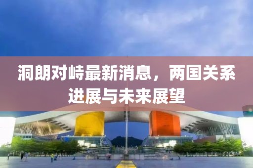 洞朗對(duì)峙最新消息，兩國(guó)關(guān)系進(jìn)展與未來展望