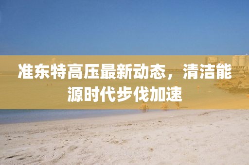 準東特高壓最新動態(tài)，清潔能源時代步伐加速
