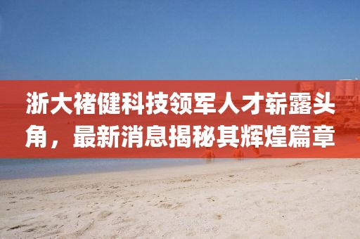 浙大褚健科技領軍人才嶄露頭角，最新消息揭秘其輝煌篇章