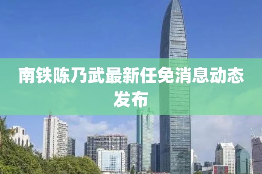 南鐵陳乃武最新任免消息動態(tài)發(fā)布