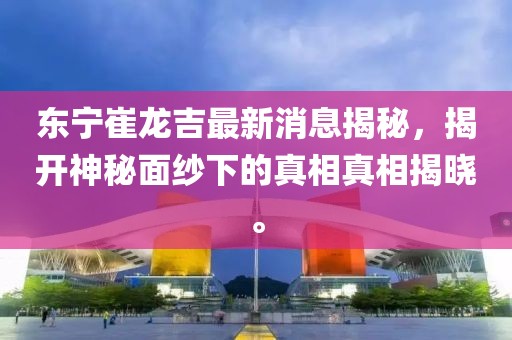 東寧崔龍吉最新消息揭秘，揭開神秘面紗下的真相真相揭曉。