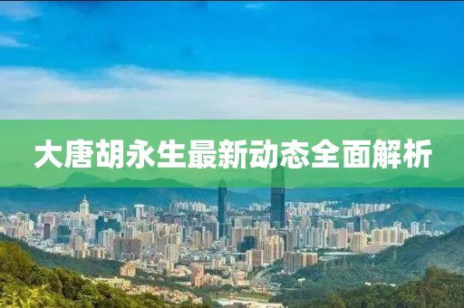大唐胡永生最新動(dòng)態(tài)全面解析