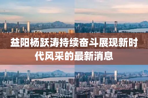 益陽(yáng)楊躍濤持續(xù)奮斗展現(xiàn)新時(shí)代風(fēng)采的最新消息