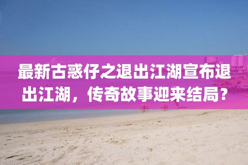 最新古惑仔之退出江湖宣布退出江湖，傳奇故事迎來結(jié)局？