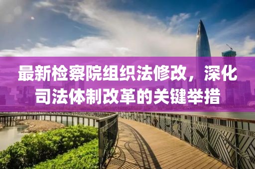 最新檢察院組織法修改，深化司法體制改革的關(guān)鍵舉措