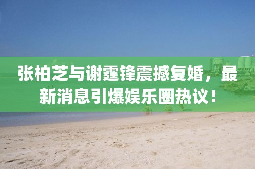 張柏芝與謝霆鋒震撼復(fù)婚，最新消息引爆娛樂圈熱議！