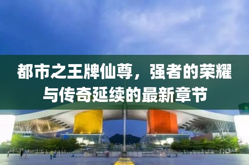 都市之王牌仙尊，強者的榮耀與傳奇延續(xù)的最新章節(jié)