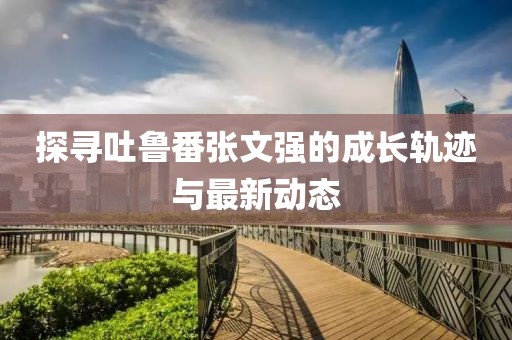 探尋吐魯番張文強的成長軌跡與最新動態(tài)
