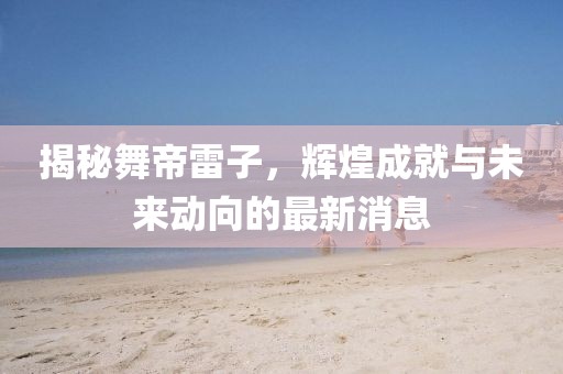 揭秘舞帝雷子，輝煌成就與未來(lái)動(dòng)向的最新消息