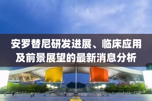 安羅替尼研發(fā)進(jìn)展、臨床應(yīng)用及前景展望的最新消息分析