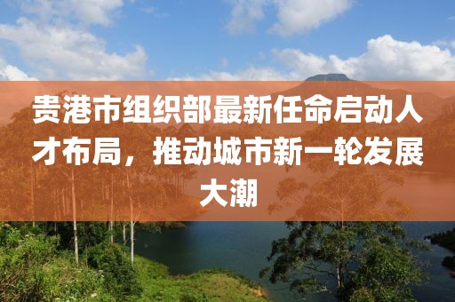 貴港市組織部最新任命啟動人才布局，推動城市新一輪發(fā)展大潮