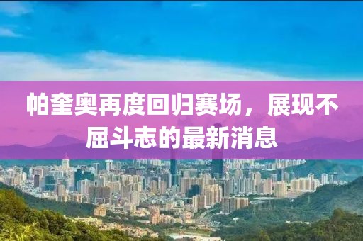帕奎奧再度回歸賽場(chǎng)，展現(xiàn)不屈斗志的最新消息