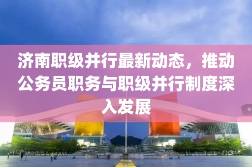 濟南職級并行最新動態(tài)，推動公務(wù)員職務(wù)與職級并行制度深入發(fā)展