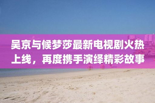 吳京與候夢莎最新電視劇火熱上線，再度攜手演繹精彩故事