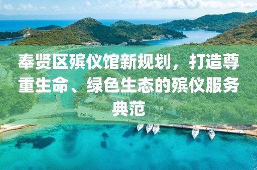 奉賢區(qū)殯儀館新規(guī)劃，打造尊重生命、綠色生態(tài)的殯儀服務(wù)典范