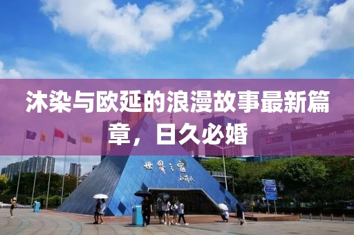 沐染與歐延的浪漫故事最新篇章，日久必婚