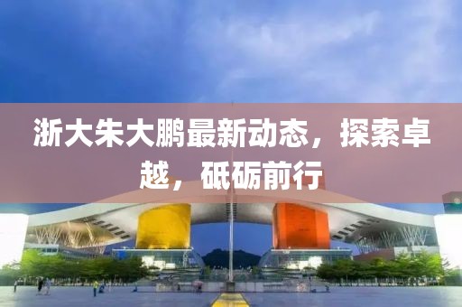 浙大朱大鵬最新動(dòng)態(tài)，探索卓越，砥礪前行