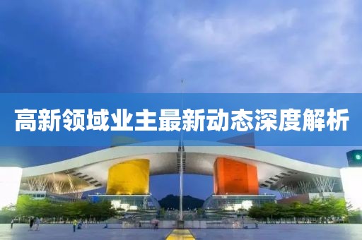 高新領(lǐng)域業(yè)主最新動態(tài)深度解析