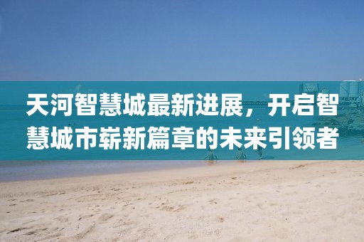 天河智慧城最新進展，開啟智慧城市嶄新篇章的未來引領(lǐng)者