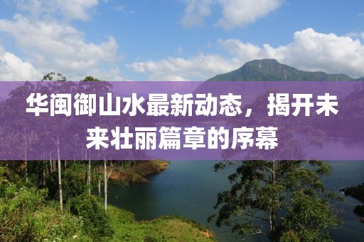 華閩御山水最新動態(tài)，揭開未來壯麗篇章的序幕