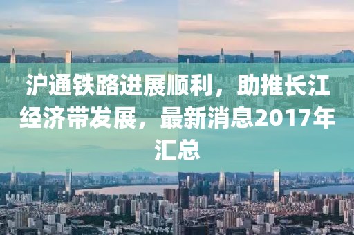 滬通鐵路進展順利，助推長江經(jīng)濟帶發(fā)展，最新消息2017年匯總