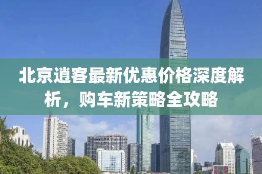 北京逍客最新優(yōu)惠價(jià)格深度解析，購車新策略全攻略
