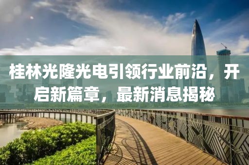 桂林光隆光電引領(lǐng)行業(yè)前沿，開啟新篇章，最新消息揭秘